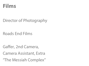 Films

Director of Photography
“From Kilimanjaro With Love”
Roads End Films

Gaffer, 2nd Camera, 
Camera Assistant, Extra
“The Messiah Complex”